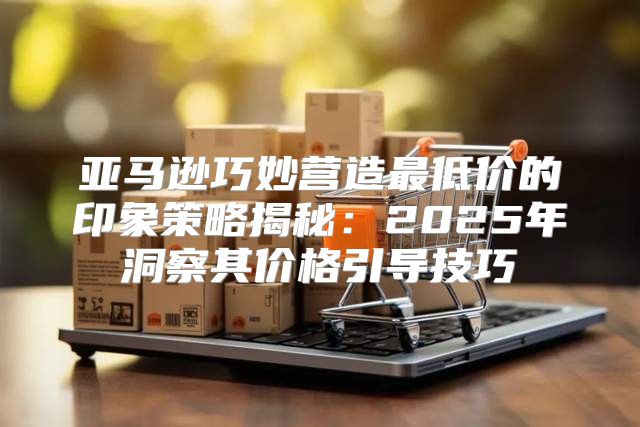 亚马逊巧妙营造最低价的印象策略揭秘：2025年洞察其价格引导技巧