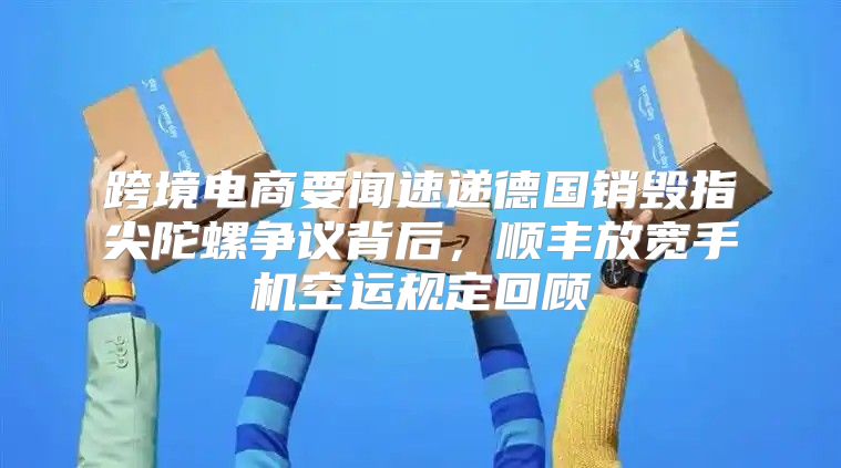 跨境电商要闻速递德国销毁指尖陀螺争议背后，顺丰放宽手机空运规定回顾