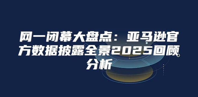 网一闭幕大盘点：亚马逊官方数据披露全景2025回顾分析