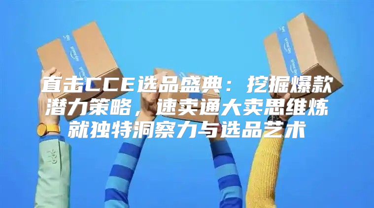 直击CCE选品盛典：挖掘爆款潜力策略，速卖通大卖思维炼就独特洞察力与选品艺术
