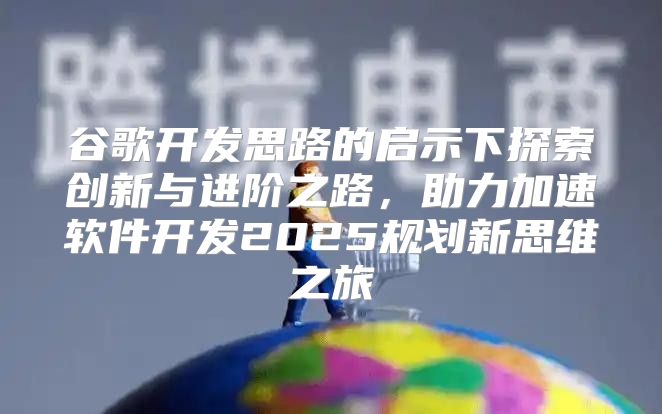 谷歌开发思路的启示下探索创新与进阶之路，助力加速软件开发2025规划新思维之旅
