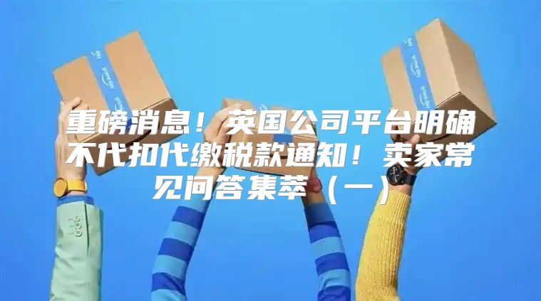 重磅消息！英国公司平台明确不代扣代缴税款通知！卖家常见问答集萃一