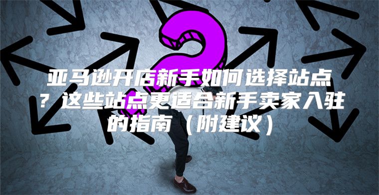 亚马逊开店新手如何选择站点？这些站点更适合新手卖家入驻的指南附建议