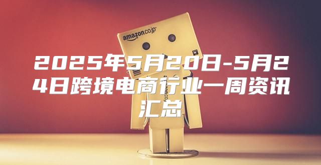 2025年5月20日-5月24日跨境电商行业一周资讯汇总