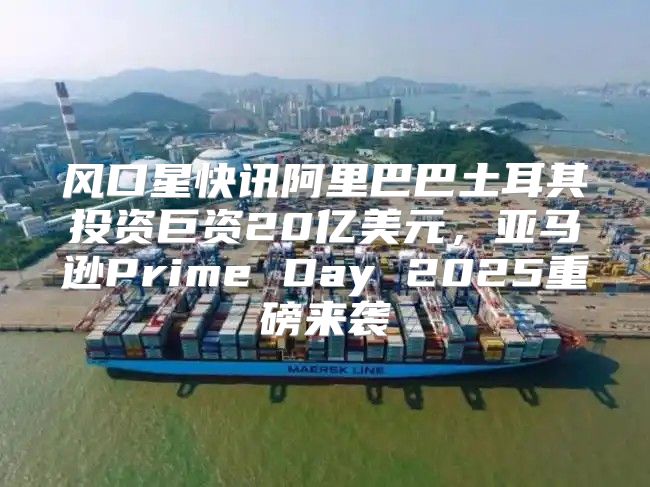 风口星快讯阿里巴巴土耳其投资巨资20亿美元，亚马逊Prime Day 2025重磅来袭
