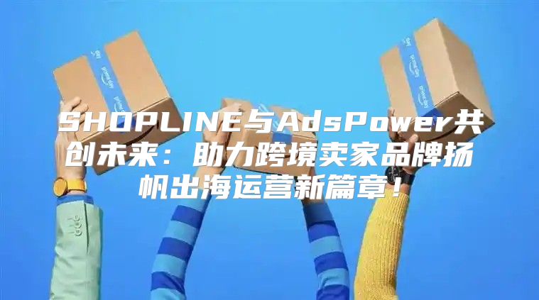 SHOPLINE与AdsPower共创未来：助力跨境卖家品牌扬帆出海运营新篇章！