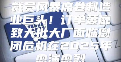 裁员风暴席卷制造业巨头！订单萎靡致大批大厂面临倒闭危机在2025年愈演愈烈