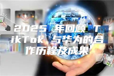 2025 年回顾 TikTok 与华为的合作历程及成果