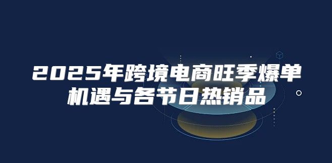2025年跨境电商旺季爆单机遇与各节日热销品