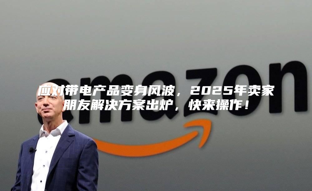 应对带电产品变身风波，2025年卖家朋友解决方案出炉，快来操作！