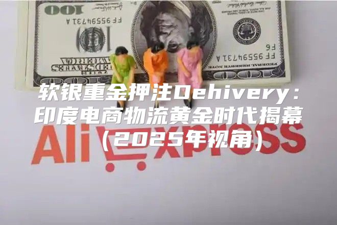 软银重金押注Dehivery：印度电商物流黄金时代揭幕2025年视角