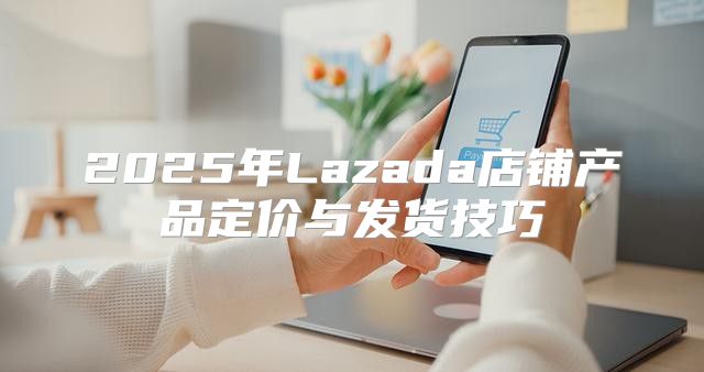 2025年Lazada店铺产品定价与发货技巧