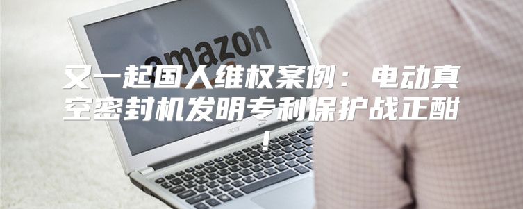 又一起国人维权案例：电动真空密封机发明专利保护战正酣！