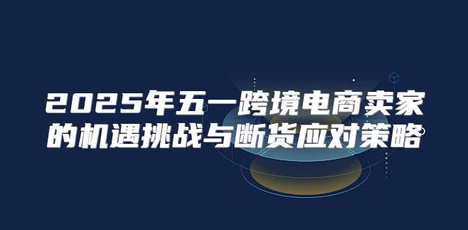 2025年五一跨境电商卖家的机遇挑战与断货应对策略