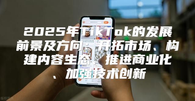 2025年TikTok的发展前景及方向：开拓市场、构建内容生态、推进商业化、加强技术创新