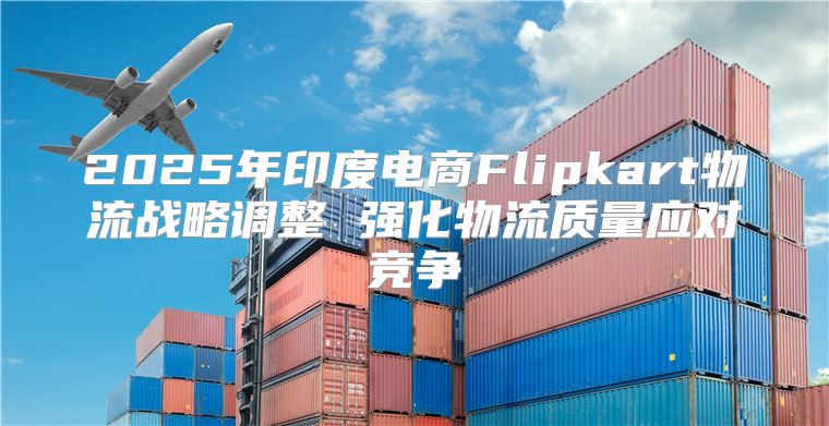 2025年印度电商Flipkart物流战略调整 强化物流质量应对竞争