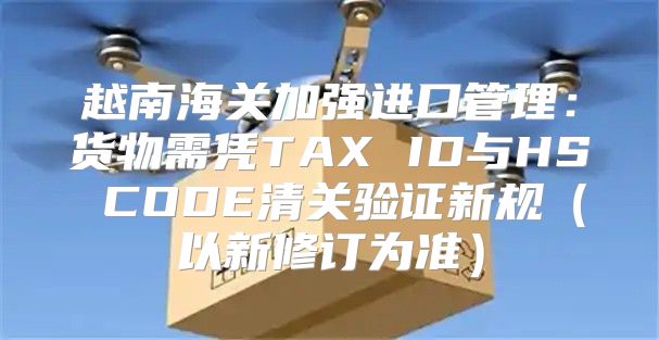 越南海关加强进口管理：货物需凭TAX ID与HS CODE清关验证新规以新修订为准