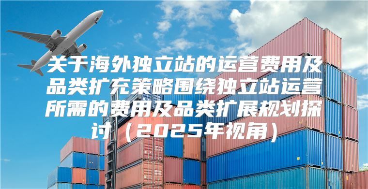 关于海外独立站的运营费用及品类扩充策略围绕独立站运营所需的费用及品类扩展规划探讨2025年视角