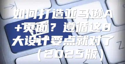 如何打造亚马逊A+页面？遵循这8大设计要点就对了2025版