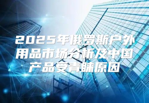 2025年俄罗斯户外用品市场分析及中国产品受青睐原因