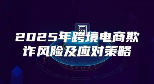 2025年跨境电商欺诈风险及应对策略