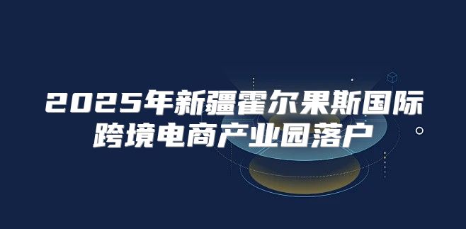 2025年新疆霍尔果斯国际跨境电商产业园落户