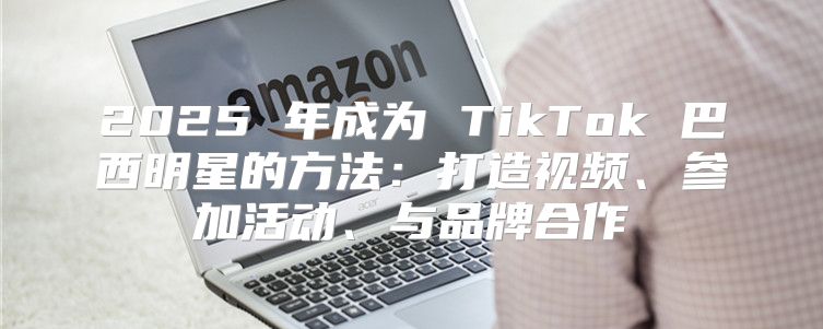 2025 年成为 TikTok 巴西明星的方法：打造视频、参加活动、与品牌合作