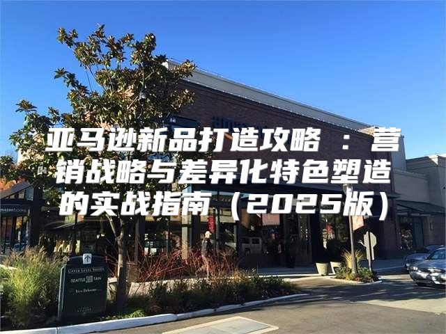 亚马逊新品打造攻略③：营销战略与差异化特色塑造的实战指南2025版