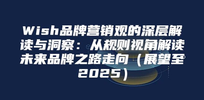 Wish品牌营销观的深层解读与洞察：从规则视角解读未来品牌之路走向展望至2025