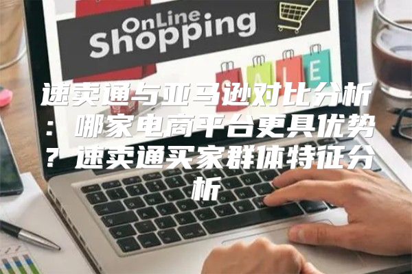 速卖通与亚马逊对比分析：哪家电商平台更具优势？速卖通买家群体特征分析