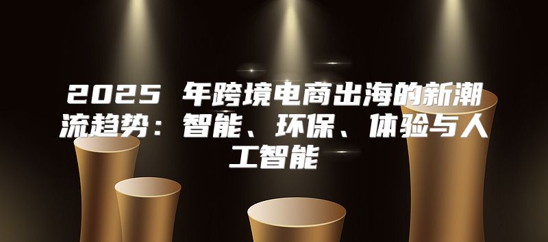 2025 年跨境电商出海的新潮流趋势：智能、环保、体验与人工智能
