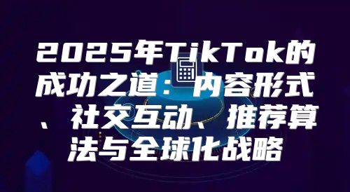 2025年TikTok的成功之道：内容形式、社交互动、推荐算法与全球化战略