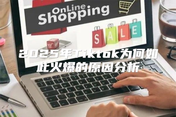 2025年Tiktok为何如此火爆的原因分析