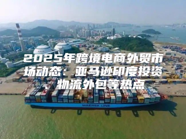2025年跨境电商外贸市场动态：亚马逊印度投资、物流外包等热点