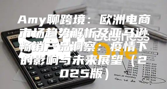 Amy聊跨境：欧洲电商市场趋势解析及亚马逊畅销产品洞察：疫情下的影响与未来展望2025版