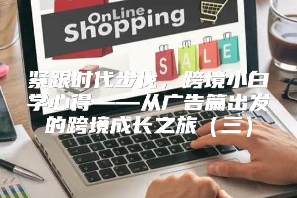 紧跟时代步伐，跨境小白学心得——从广告篇出发的跨境成长之旅三