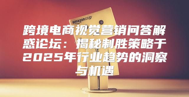 跨境电商视觉营销问答解惑论坛：揭秘制胜策略于2025年行业趋势的洞察与机遇