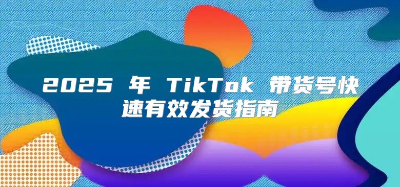 2025 年 TikTok 带货号快速有效发货指南