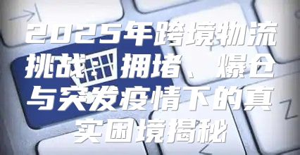 2025年跨境物流挑战：拥堵、爆仓与突发疫情下的真实困境揭秘