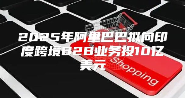 2025年阿里巴巴拟向印度跨境B2B业务投10亿美元