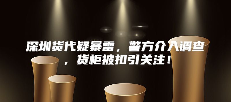 深圳货代疑暴雷，警方介入调查，货柜被扣引关注！