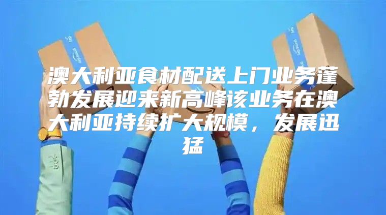 澳大利亚食材配送上门业务蓬勃发展迎来新高峰该业务在澳大利亚持续扩大规模，发展迅猛