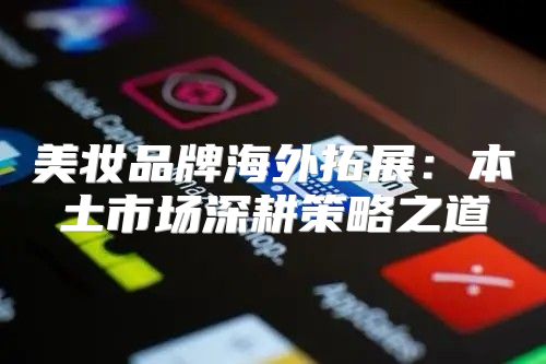 美妆品牌海外拓展：本土市场深耕策略之道