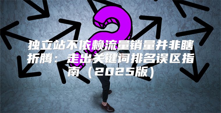 独立站不依赖流量销量并非瞎折腾：走出关键词排名误区指南2025版