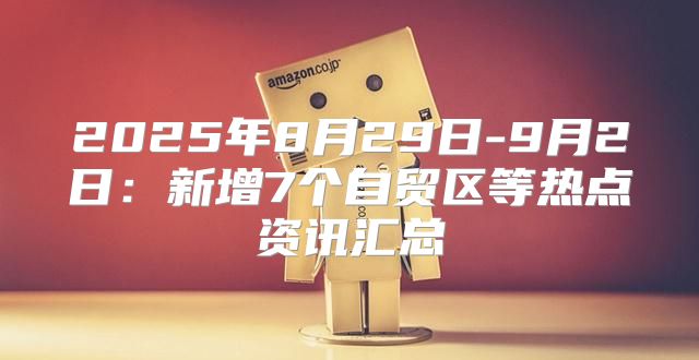 2025年8月29日-9月2日：新增7个自贸区等热点资讯汇总