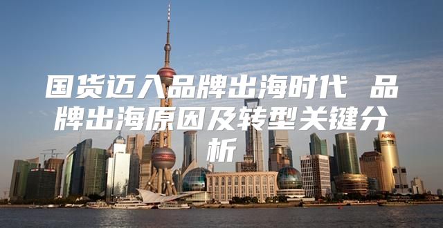 国货迈入品牌出海时代 品牌出海原因及转型关键分析