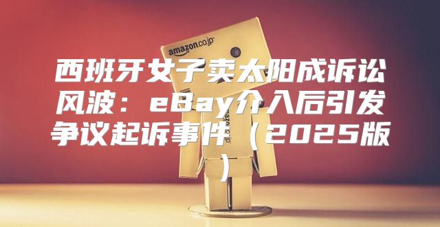 西班牙女子卖太阳成诉讼风波：eBay介入后引发争议起诉事件2025版
