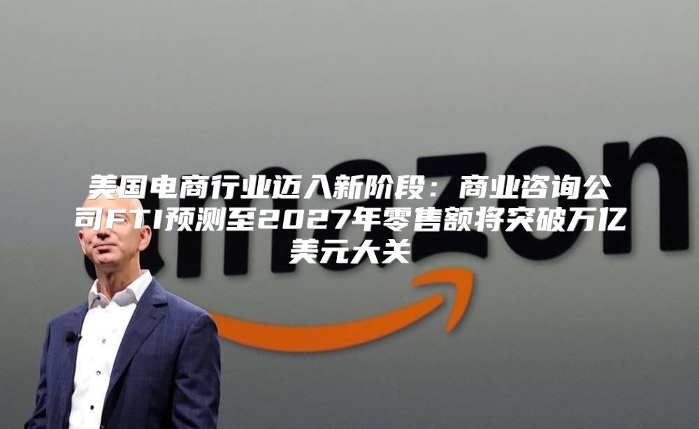 美国电商行业迈入新阶段：商业咨询公司FTI预测至2027年零售额将突破万亿美元大关