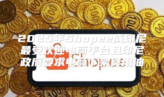 2025年Shopee成印尼最受欢迎电商平台且印尼政府要求电商下架食用油