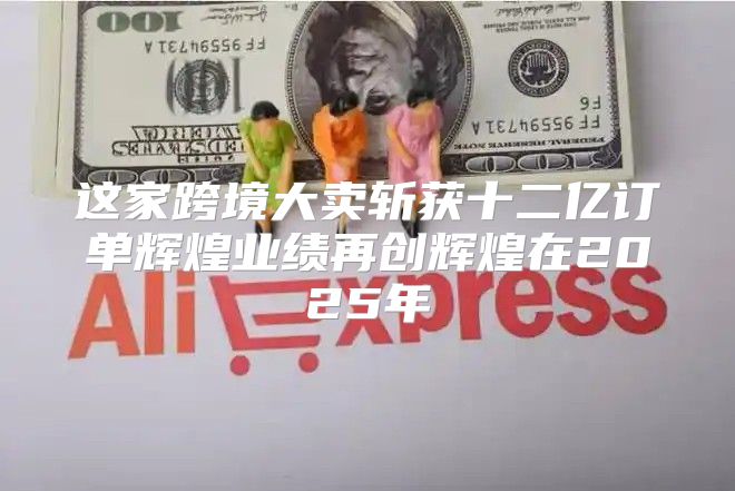 这家跨境大卖斩获十二亿订单辉煌业绩再创辉煌在2025年